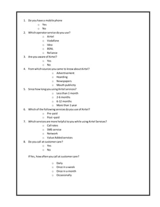 1. Do youhave a mobile phone
o Yes
o No
2. Whichoperatorservice doyouuse?
o Airtel
o Vodafone
o Idea
o BSNL
o Reliance
3. Are you aware of Airtel?
o Yes
o No
4. fromwhichsourcesyoucame to know aboutAirtel?
o Advertisement
o Hoarding
o Newspapers
o Mouth publicity
5. Since howlongyouusingAirtel services?
o Lessthan 1 month
o 2-6 months
o 6-12 months
o More than 1 year
6. Whichof the followingservicesdoyouuse of Airtel?
o Pre-paid
o Post–paid
7. Whichservicesare more helpful toyouwhile usingAirtel Services?
o Call rates
o SMS service
o Network
o Value Addedservices
8. Do youcall at customercare?
o Yes
o No
If Yes, howoftenyoucall at customercare?
o Daily
o Once in a week
o Once in a month
o Occasionally
 