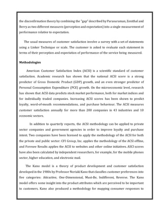 the disconfirmation theory by combining the "gap" described by Parasuraman, Zenithal and
Berry as two different measures (perception and expectation) into a single measurement of
performance relative to expectation.
The usual measures of customer satisfaction involve a survey with a set of statements
using a Linker Technique or scale. The customer is asked to evaluate each statement in
terms of their perception and expectation of performance of the service being measured.
Methodologies
American Customer Satisfaction Index (ACSI) is a scientific standard of customer
satisfaction. Academic research has shown that the national ACSI score is a strong
predictor of Gross Domestic Product (GDP) growth, and an even stronger predictor of
Personal Consumption Expenditure (PCE) growth. On the microeconomic level, research
has shown that ACSI data predicts stock market performance, both for market indices and
for individually traded companies. Increasing ACSI scores has been shown to predict
loyalty, word-of-mouth recommendations, and purchase behaviour. The ACSI measures
customer satisfaction annually for more than 200 companies in 43 industries and 10
economic sectors.
In addition to quarterly reports, the ACSI methodology can be applied to private
sector companies and government agencies in order to improve loyalty and purchase
intent. Two companies have been licensed to apply the methodology of the ACSI for both
the private and public sector: CFI Group, Inc. applies the methodology of the ACSI offline,
and Foresee Results applies the ACSI to websites and other online initiatives. ASCI scores
have also been calculated by independent researchers, for example, for the mobile phones
sector, higher education, and electronic mail.
The Kano model is a theory of product development and customer satisfaction
developed in the 1980s by Professor Noriaki Kano that classifies customer preferences into
five categories: Attractive, One-Dimensional, Must-Be, Indifferent, Reverse. The Kano
model offers some insight into the product attributes which are perceived to be important
to customers. Kano also produced a methodology for mapping consumer responses to
 