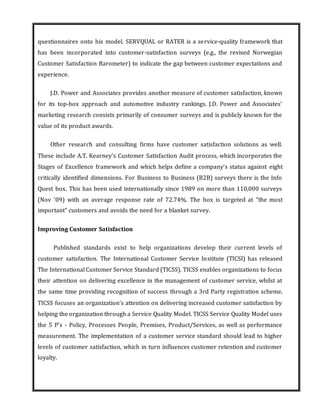 questionnaires onto his model. SERVQUAL or RATER is a service-quality framework that
has been incorporated into customer-satisfaction surveys (e.g., the revised Norwegian
Customer Satisfaction Barometer) to indicate the gap between customer expectations and
experience.
J.D. Power and Associates provides another measure of customer satisfaction, known
for its top-box approach and automotive industry rankings. J.D. Power and Associates'
marketing research consists primarily of consumer surveys and is publicly known for the
value of its product awards.
Other research and consulting firms have customer satisfaction solutions as well.
These include A.T. Kearney's Customer Satisfaction Audit process, which incorporates the
Stages of Excellence framework and which helps define a company’s status against eight
critically identified dimensions. For Business to Business (B2B) surveys there is the Info
Quest box. This has been used internationally since 1989 on more than 110,000 surveys
(Nov '09) with an average response rate of 72.74%. The box is targeted at "the most
important" customers and avoids the need for a blanket survey.
Improving Customer Satisfaction
Published standards exist to help organizations develop their current levels of
customer satisfaction. The International Customer Service Institute (TICSI) has released
The International Customer Service Standard (TICSS). TICSS enables organizations to focus
their attention on delivering excellence in the management of customer service, whilst at
the same time providing recognition of success through a 3rd Party registration scheme.
TICSS focuses an organization’s attention on delivering increased customer satisfaction by
helping the organization through a Service Quality Model. TICSS Service Quality Model uses
the 5 P's - Policy, Processes People, Premises, Product/Services, as well as performance
measurement. The implementation of a customer service standard should lead to higher
levels of customer satisfaction, which in turn influences customer retention and customer
loyalty.
 