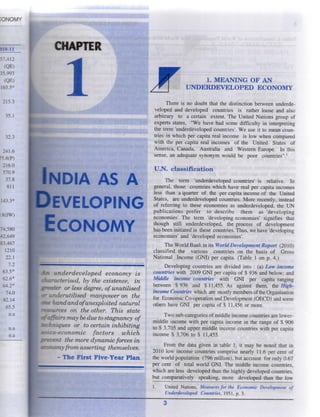 I O N O M Y
C H A P T E R
j r
INDIA AS A
EVELOPING
ECONOMY
An underdeveloped economy is
characterised, by the existence, in
greater or less degree, of unutilised
«r underutilised manpower on the
handandofunexploited natural
msources on the other. This state
of affairs may be due to stagnancy of
techniques or to certain inhibiting
soico-economic factors which
prevent the more dynamic forces in
economy from asserting themselves.
- T h e F i r s t F i v e - Y e a r P l a n
1. M E A N I N G O F A N
U N D E R D E V E L O P E D E C O N O M Y
T h e r e i s n o d o u b t that t h e d i s t i n c t i o n b e t w e e n u n d e r d e -
v e l o p e d a n d d e v e l o p e d c o u n t r i e s i s rather l o o s e a n d also
a r b i t r a r y t o a c e r t a i n extent. T h e U n i t e d N a t i o n s g r o u p o f
experts states, " W e h a v e h a d s o m e d i f f i c u l t y i n i n t e r p r e t i n g
the t e r m ' u n d e r d e v e l o p e d countries'. W e u s e i t t o m e a n c o u n -
tries i n w h i c h p e r capita real i n c o m e i s l o w w h e n c o m p a r e d
w i t h t h e p e r capita r e a l i n c o m e s o f t h e U n i t e d States o f
A m e r i c a , C a n a d a , A u s t r a l i a a n d W e s t e r n E u r o p e . I n t h i s
sense, a n adequate s y n o n y m w o u l d b e p o o r c o u n t r i e s " . '
U . N . c l a s s i f i c a t i o n
T h e t e r m ' u n d e r d e v e l o p e d c o u n t r i e s ' i s r e l a t i v e . I n
g e n e r a l , those c o u n t r i e s w h i c h h a v e r e a l p e r capita i n c o m e s
less t h a n a quarter o f t h e p e r capita i n c o m e o f t h e U n i t e d
States, a r e u n d e r d e v e l o p e d c o u n t r i e s . M o r e r e c e n t l y , instead
o f r e f e r r i n g t o these e c o n o m i e s as u n d e r d e v e l o p e d , t h e U N
p u b l i c a t i o n s p r e f e r t o d e s c r i b e t h e m a s ' d e v e l o p i n g
e c o n o m i e s ' . T h e t e r m ' d e v e l o p i n g e c o n o m i e s ' s i g n i f i e s that
t h o u g h still u n d e r d e v e l o p e d , t h e process o f d e v e l o p m e n t
has been i n i t i a t e d i n these countries. T h u s , w e h a v e ' d e v e l o p i n g
e c o n o m i e s ' a n d ' d e v e l o p e d e c o n o m i e s ' .
T h e W o r l d B a n k i n its W o r l d Development Report ( 2 0 1 0 )
c l a s s i f i e d t h e v a r i o u s c o u n t r i e s o n t h e basis o f G r o s s
N a t i o n a l I n c o m e ( G N I ) p e r capita. ( T a b l e 1 o n p . 4 . )
D e v e l o p i n g c o u n t r i e s a r e d i v i d e d i n t o : ( a ) Low income
countries w i t h 2 0 0 9 G N I p e r capita o f $ 9 3 6 a n d b e l o w ; a n d
M i d d l e income countries w i t h G N I p e r capita r a n g i n g
b e t w e e n $ 9 3 6 a n d $ 11,455. A s against t h e m , the H i g h -
income Countries w h i c h are m o s t l y m e m b e r s o f the O r g a n i s a t i o n
for E c o n o m i c C o - o p e r a t i o n and D e v e l o p m e n t ( O E C D ) and s o m e
others h a v e G N I p e r capita o f $ 11,456 o r m o r e .
T w o sub-categories o f m i d d l e i n c o m e c o u n t r i e s are l o w e r -
m i d d l e i n c o m e w i t h p e r capita i n c o m e i n t h e r a n g e o f $ 9 0 6
t o $ 3,705 a n d u p p e r m i d d l e i n c o m e c o u n t r i e s w i t h p e r capita
i n c o m e $ 3 , 7 0 6 t o $ 1 1 , 4 5 5 .
F r o m t h e data g i v e n i n table 1 , i t m a y b e n o t e d that i n
2 0 1 0 l o w i n c o m e c o u n t r i e s c o m p r i s e n e a r l y 11.6 p e r cent o f
the w o r l d p o p u l a t i o n ( 7 9 6 m i l l i o n ) , but a c c o u n t f o r o n l y 0 . 6 7
per cent o f total w o r l d G N I . T h e m i d d l e i n c o m e c o u n t r i e s ,
w h i c h are less d e v e l o p e d t h a n the h i g h l y d e v e l o p e d c o u n t r i e s ,
but c o m p a r a t i v e l y s p e a k i n g , m o r e d e v e l o p e d t h a n t h e l o w
1. U n i t e d N a t i o n s , Measures for the Economic Development of
Underdeveloped Countries, 1 9 5 1 , p . 3 .
3
 