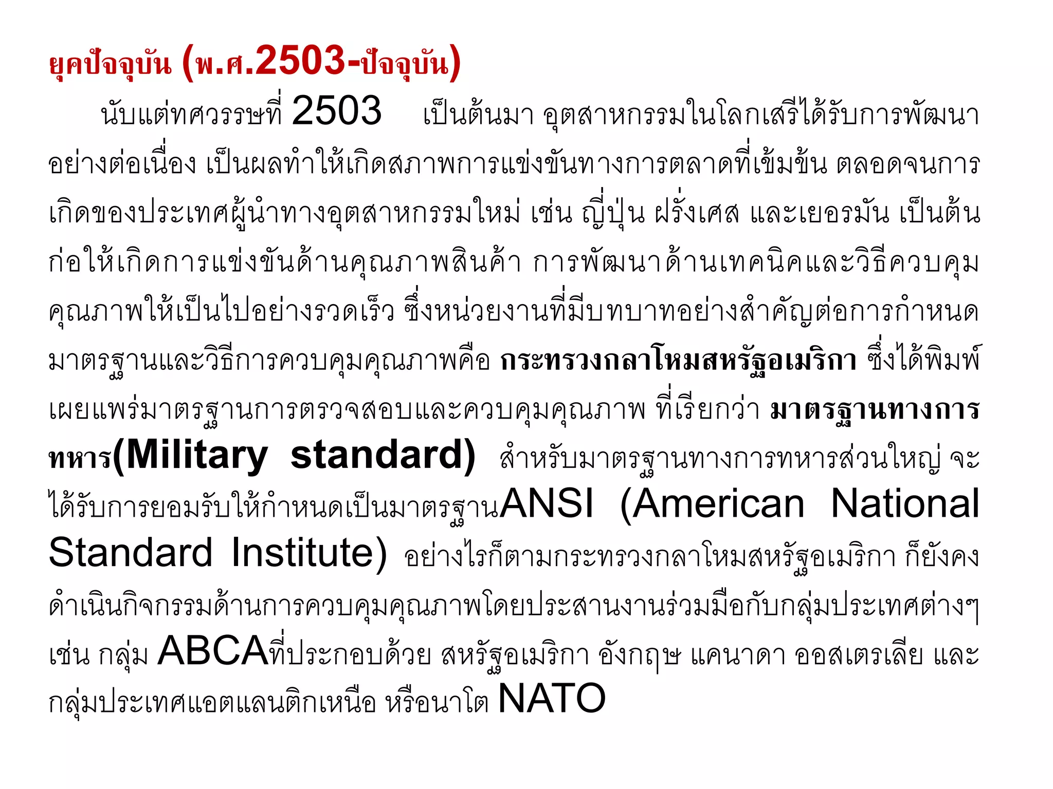 ยุคปัจจุบัน (พ.ศ.2503-ปัจจุบัน)
นับแต่ทศวรรษที่ 2503 เป็นต้นมา อุตสาหกรรมในโลกเสรีได้รับการพัฒนา
อย่างต่อเนื่อง เป็นผลทาให้เกิดสภาพการแข่งขันทางการตลาดที่เข้มข้น ตลอดจนการ
เกิดของประเทศผู้นาทางอุตสาหกรรมใหม่ เช่น ญี่ปุ่ น ฝรั่งเศส และเยอรมัน เป็นต้น
ก่อให้เกิดการแข่งขันด้านคุณภาพสินค้า การพัฒนาด้านเทคนิคและวิธีควบคุม
คุณภาพให้เป็นไปอย่างรวดเร็ว ซึ่งหน่วยงานที่มีบทบาทอย่างสาคัญต่อการกาหนด
มาตรฐานและวิธีการควบคุมคุณภาพคือ กระทรวงกลาโหมสหรัฐอเมริกา ซึ่งได้พิมพ์
เผยแพร่มาตรฐานการตรวจสอบและควบคุมคุณภาพ ที่เรียกว่า มาตรฐานทางการ
ทหาร(Military standard) สาหรับมาตรฐานทางการทหารส่วนใหญ่ จะ
ได้รับการยอมรับให้กาหนดเป็นมาตรฐานANSI (American National
Standard Institute) อย่างไรก็ตามกระทรวงกลาโหมสหรัฐอเมริกา ก็ยังคง
ดาเนินกิจกรรมด้านการควบคุมคุณภาพโดยประสานงานร่วมมือกับกลุ่มประเทศต่างๆ
เช่น กลุ่ม ABCAที่ประกอบด้วย สหรัฐอเมริกา อังกฤษ แคนาดา ออสเตรเลีย และ
กลุ่มประเทศแอตแลนติกเหนือ หรือนาโต NATO
 