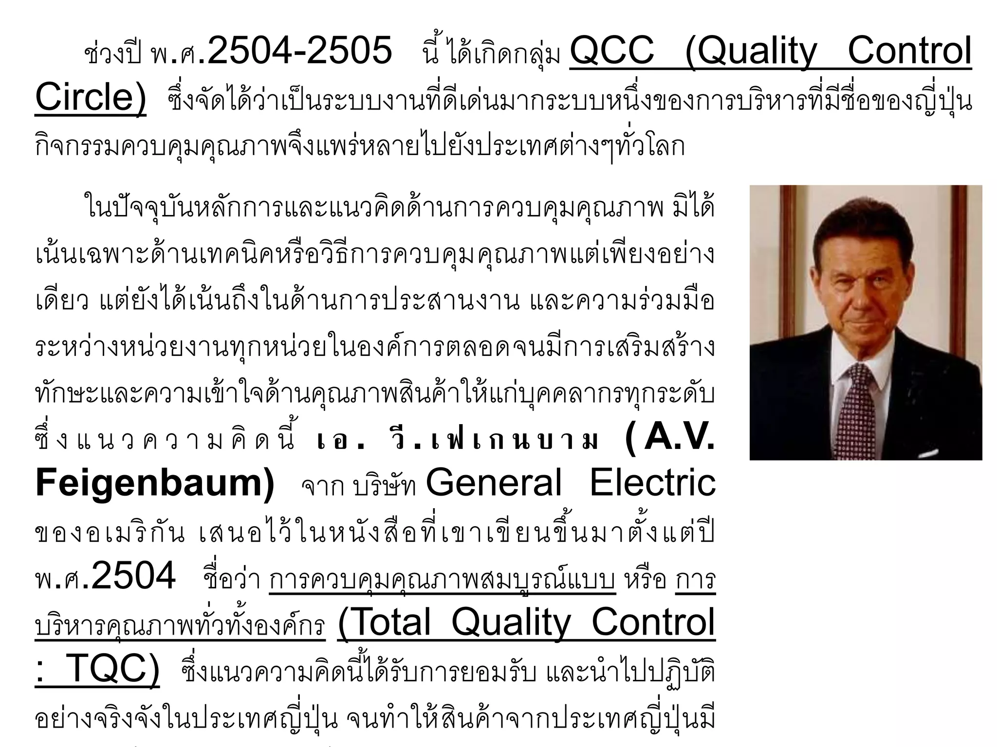 ช่วงปี พ.ศ.2504-2505 นี้ได้เกิดกลุ่ม QCC (Quality Control
Circle) ซึ่งจัดได้ว่าเป็นระบบงานที่ดีเด่นมากระบบหนึ่งของการบริหารที่มีชื่อของญี่ปุ่น
กิจกรรมควบคุมคุณภาพจึงแพร่หลายไปยังประเทศต่างๆทั่วโลก
ในปัจจุบันหลักการและแนวคิดด้านการควบคุมคุณภาพ มิได้
เน้นเฉพาะด้านเทคนิคหรือวิธีการควบคุมคุณภาพแต่เพียงอย่าง
เดียว แต่ยังได้เน้นถึงในด้านการประสานงาน และความร่วมมือ
ระหว่างหน่วยงานทุกหน่วยในองค์การตลอดจนมีการเสริมสร้าง
ทักษะและความเข้าใจด้านคุณภาพสินค้าให้แก่บุคคลากรทุกระดับ
ซึ่ ง แ น ว ค ว า ม คิ ด นี้ เ อ . วี . เ ฟ เ ก น บ า ม ( A.V.
Feigenbaum) จาก บริษัท General Electric
ของอเมริกัน เสนอไว้ในหนังสือที่เขาเขียนขึ้นมาตั้งแต่ปี
พ.ศ.2504 ชื่อว่า การควบคุมคุณภาพสมบูรณ์แบบ หรือ การ
บริหารคุณภาพทั่วทั้งองค์กร (Total Quality Control
: TQC) ซึ่งแนวความคิดนี้ได้รับการยอมรับ และนาไปปฏิบัติ
อย่างจริงจังในประเทศญี่ปุ่น จนทาให้สินค้าจากประเทศญี่ปุ่นมี
 