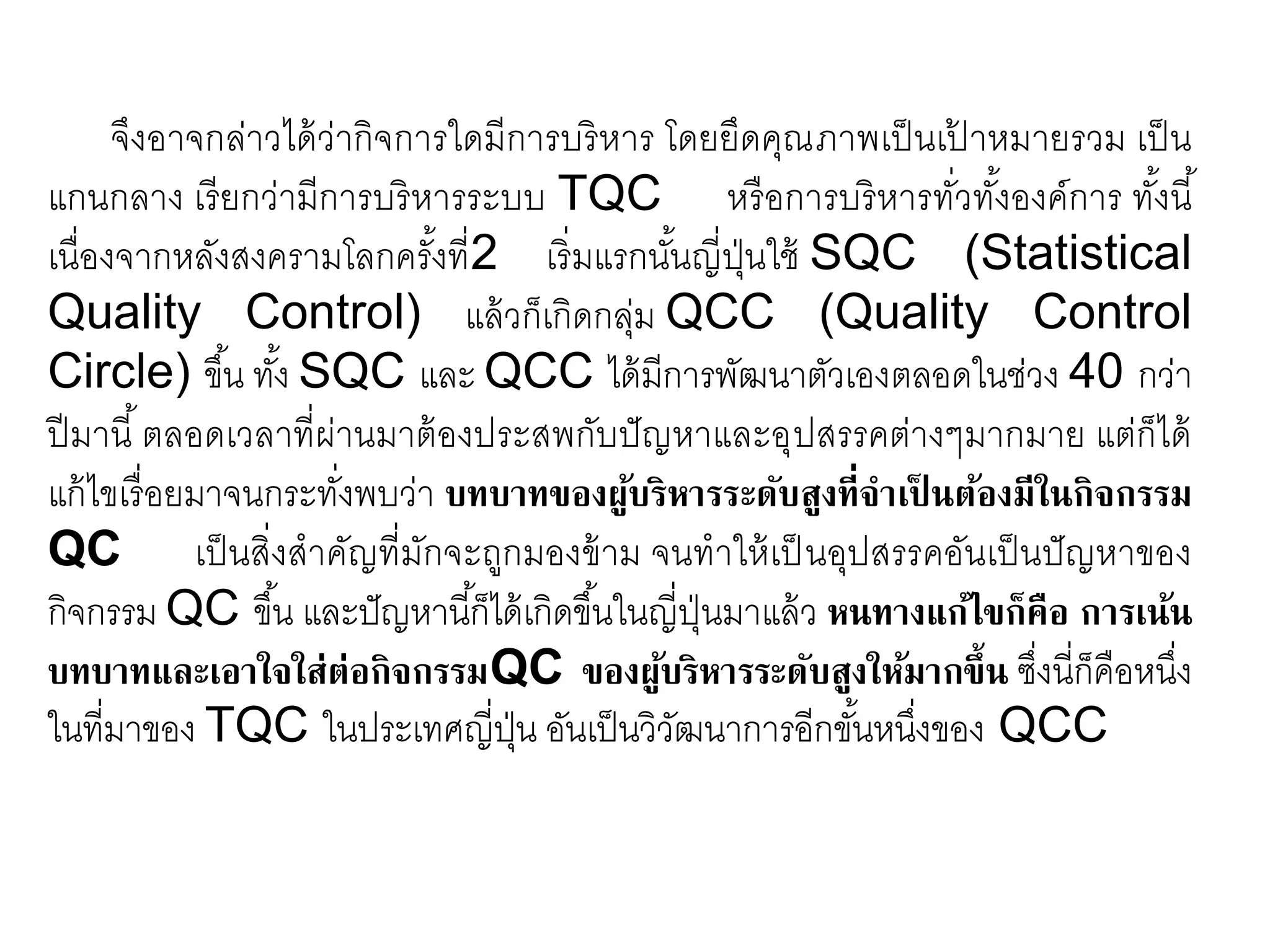จึงอาจกล่าวได้ว่ากิจการใดมีการบริหาร โดยยึดคุณภาพเป็นเป้ าหมายรวม เป็น
แกนกลาง เรียกว่ามีการบริหารระบบ TQC หรือการบริหารทั่วทั้งองค์การ ทั้งนี้
เนื่องจากหลังสงครามโลกครั้งที่2 เริ่มแรกนั้นญี่ปุ่นใช้ SQC (Statistical
Quality Control) แล้วก็เกิดกลุ่ม QCC (Quality Control
Circle) ขึ้น ทั้ง SQC และ QCC ได้มีการพัฒนาตัวเองตลอดในช่วง 40 กว่า
ปีมานี้ตลอดเวลาที่ผ่านมาต้องประสพกับปัญหาและอุปสรรคต่างๆมากมาย แต่ก็ได้
แก้ไขเรื่อยมาจนกระทั่งพบว่า บทบาทของผู้บริหารระดับสูงที่จาเป็ นต้องมีในกิจกรรม
QC เป็นสิ่งสาคัญที่มักจะถูกมองข้าม จนทาให้เป็ นอุปสรรคอันเป็นปัญหาของ
กิจกรรม QC ขึ้น และปัญหานี้ก็ได้เกิดขึ้นในญี่ปุ่นมาแล้ว หนทางแก้ไขก็คือ การเน้น
บทบาทและเอาใจใส่ต่อกิจกรรมQC ของผู้บริหารระดับสูงให้มากขึ้น ซึ่งนี่ก็คือหนึ่ง
ในที่มาของ TQC ในประเทศญี่ปุ่น อันเป็นวิวัฒนาการอีกขั้นหนึ่งของ QCC
 