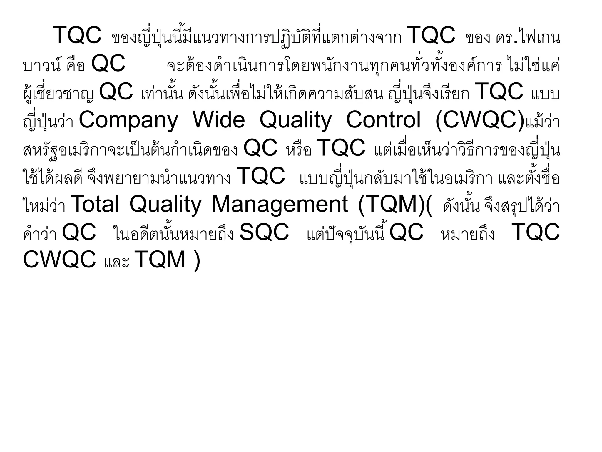 TQC ของญี่ปุ่นนี้มีแนวทางการปฏิบัติที่แตกต่างจาก TQC ของ ดร.ไฟเกน
บาวน์ คือ QC จะต้องดาเนินการโดยพนักงานทุกคนทั่วทั้งองค์การ ไม่ใช่แค่
ผู้เชี่ยวชาญ QC เท่านั้น ดังนั้นเพื่อไม่ให้เกิดความสับสน ญี่ปุ่นจึงเรียก TQC แบบ
ญี่ปุ่นว่า Company Wide Quality Control (CWQC)แม้ว่า
สหรัฐอเมริกาจะเป็นต้นกาเนิดของ QC หรือ TQC แต่เมื่อเห็นว่าวิธีการของญี่ปุ่น
ใช้ได้ผลดี จึงพยายามนาแนวทาง TQC แบบญี่ปุ่นกลับมาใช้ในอเมริกา และตั้งชื่อ
ใหม่ว่า Total Quality Management (TQM)( ดังนั้น จึงสรุปได้ว่า
คาว่า QC ในอดีตนั้นหมายถึง SQC แต่ปัจจุบันนี้QC หมายถึง TQC
CWQC และ TQM )
 