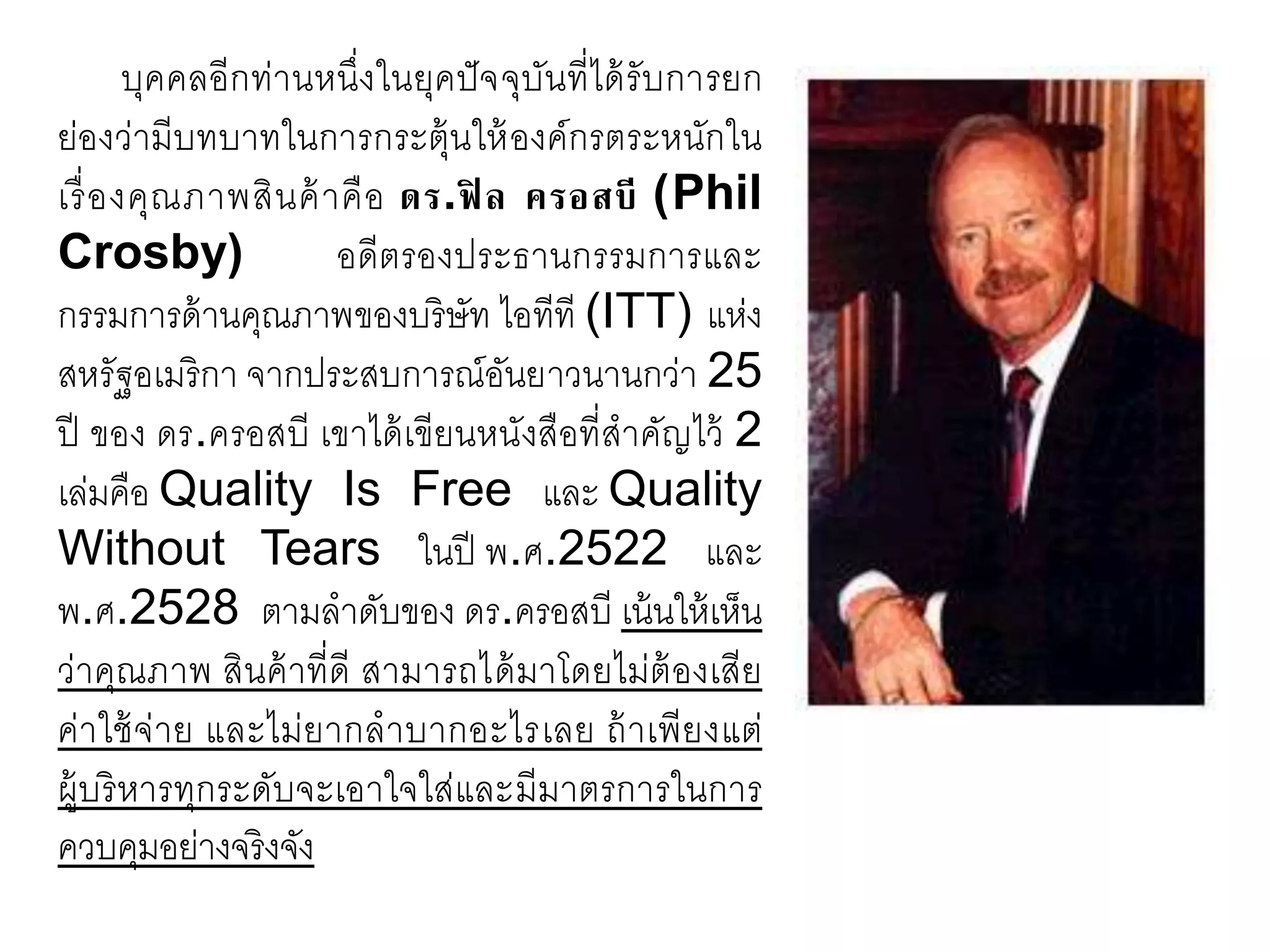 บุคคลอีกท่านหนึ่งในยุคปัจจุบันที่ได้รับการยก
ย่องว่ามีบทบาทในการกระตุ้นให้องค์กรตระหนักใน
เรื่องคุณภาพสินค้าคือ ดร.ฟิ ล ครอสบี (Phil
Crosby) อดีตรองประธานกรรมการและ
กรรมการด้านคุณภาพของบริษัท ไอทีที (ITT) แห่ง
สหรัฐอเมริกา จากประสบการณ์อันยาวนานกว่า 25
ปี ของ ดร.ครอสบี เขาได้เขียนหนังสือที่สาคัญไว้ 2
เล่มคือ Quality Is Free และ Quality
Without Tears ในปี พ.ศ.2522 และ
พ.ศ.2528 ตามลาดับของ ดร.ครอสบี เน้นให้เห็น
ว่าคุณภาพ สินค้าที่ดี สามารถได้มาโดยไม่ต้องเสีย
ค่าใช้จ่าย และไม่ยากลาบากอะไรเลย ถ้าเพียงแต่
ผู้บริหารทุกระดับจะเอาใจใส่และมีมาตรการในการ
ควบคุมอย่างจริงจัง
 