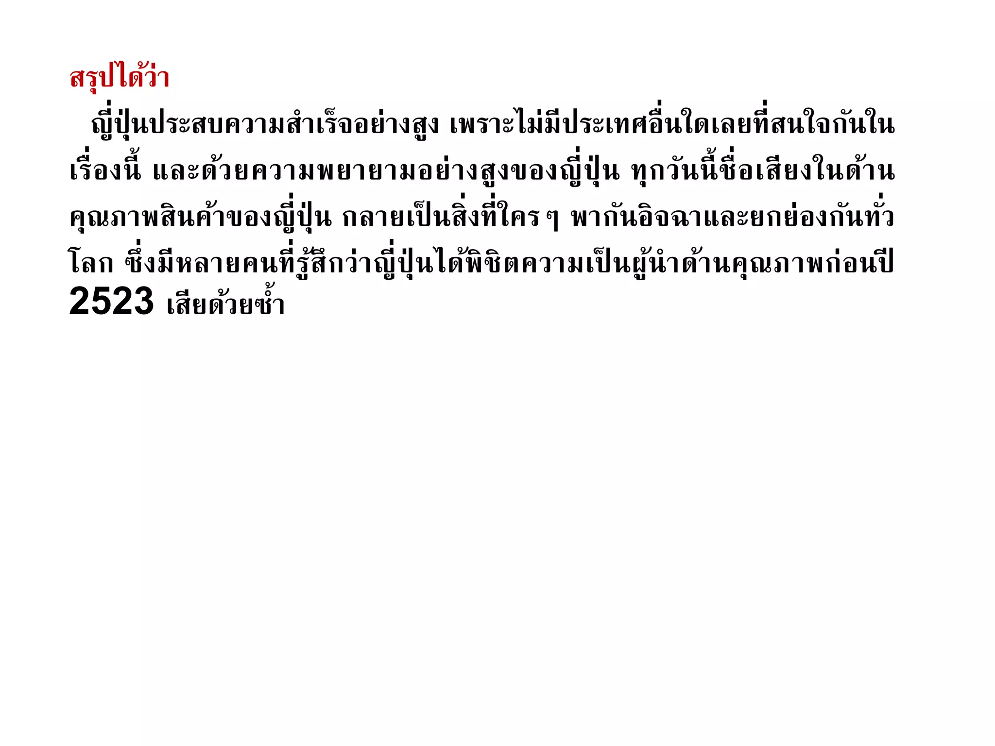 สรุปได้ว่า
ญี่ปุ่ นประสบความสาเร็จอย่างสูง เพราะไม่มีประเทศอื่นใดเลยที่สนใจกันใน
เรื่องนี้ และด้วยความพยายามอย่างสูงของญี่ปุ่ น ทุกวันนี้ชื่อเสียงในด้าน
คุณภาพสินค้าของญี่ปุ่ น กลายเป็ นสิ่งที่ใครๆ พากันอิจฉาและยกย่องกันทั่ว
โลก ซึ่งมีหลายคนที่รู้สึกว่าญี่ปุ่ นได้พิชิตความเป็ นผู้นาด้านคุณภาพก่อนปี
2523 เสียด้วยซ้า
 