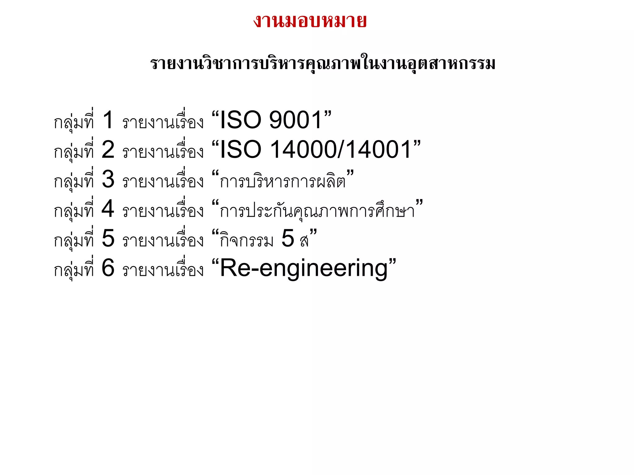 งานมอบหมาย
รายงานวิชาการบริหารคุณภาพในงานอุตสาหกรรม
กลุ่มที่ 1 รายงานเรื่อง “ISO 9001”
กลุ่มที่ 2 รายงานเรื่อง “ISO 14000/14001”
กลุ่มที่ 3 รายงานเรื่อง “การบริหารการผลิต”
กลุ่มที่ 4 รายงานเรื่อง “การประกันคุณภาพการศึกษา”
กลุ่มที่ 5 รายงานเรื่อง “กิจกรรม 5 ส”
กลุ่มที่ 6 รายงานเรื่อง “Re-engineering”
 