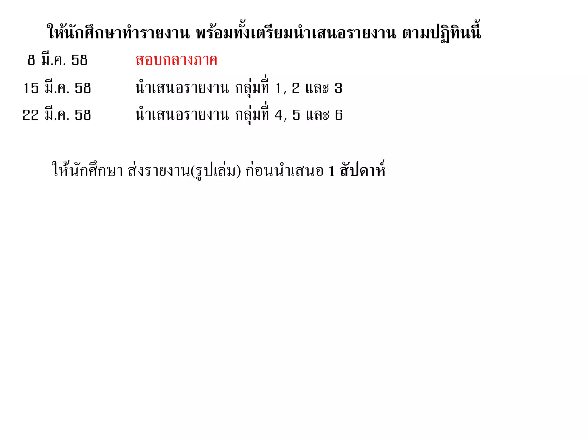 ให้นักศึกษาทารายงาน พร้อมทั้งเตรียมนาเสนอรายงาน ตามปฏิทินนี้
8 มี.ค. 58 สอบกลางภาค
15 มี.ค. 58 นาเสนอรายงาน กลุ่มที่ 1, 2 และ 3
22 มี.ค. 58 นาเสนอรายงาน กลุ่มที่ 4, 5 และ 6
ให้นักศึกษา ส่งรายงาน(รูปเล่ม) ก่อนนาเสนอ 1 สัปดาห์
 