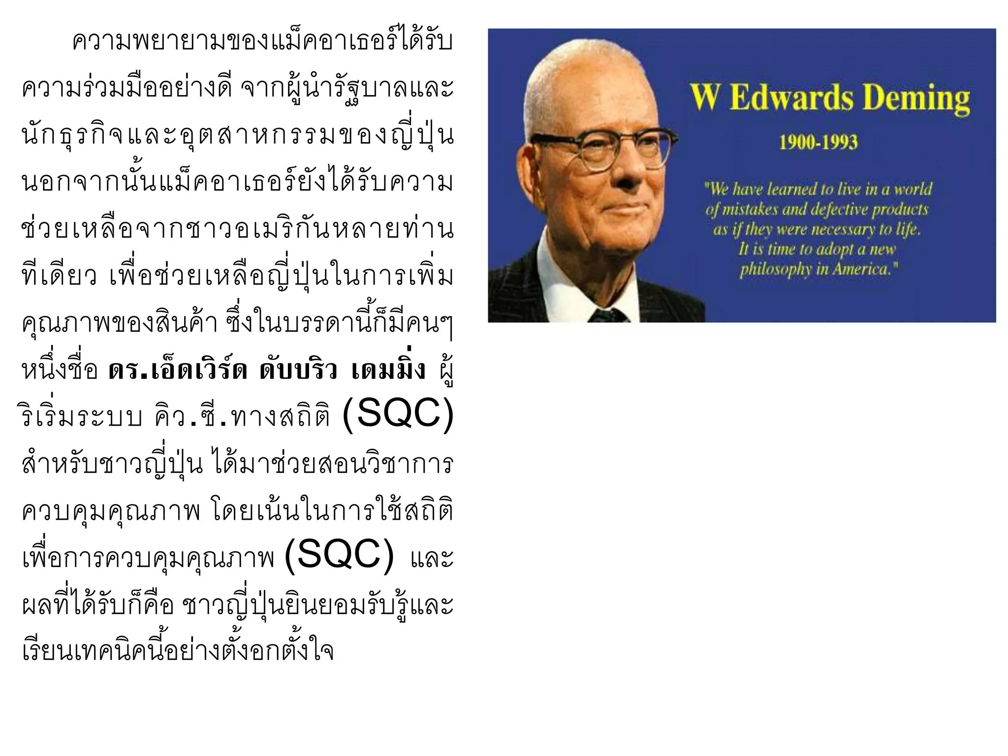 ความพยายามของแม็คอาเธอร์ได้รับ
ความร่วมมืออย่างดี จากผู้นารัฐบาลและ
นักธุรกิจและอุตสาหกรรมของญี่ปุ่ น
นอกจากนั้นแม็คอาเธอร์ยังได้รับความ
ช่วยเหลือจากชาวอเมริกันหลายท่าน
ทีเดียว เพื่อช่วยเหลือญี่ปุ่ นในการเพิ่ม
คุณภาพของสินค้า ซึ่งในบรรดานี้ก็มีคนๆ
หนึ่งชื่อ ดร.เอ็ดเวิร์ด ดับบริว เดมมิ่ง ผู้
ริเริ่มระบบ คิว.ซี.ทางสถิติ (SQC)
สาหรับชาวญี่ปุ่น ได้มาช่วยสอนวิชาการ
ควบคุมคุณภาพ โดยเน้นในการใช้สถิติ
เพื่อการควบคุมคุณภาพ (SQC) และ
ผลที่ได้รับก็คือ ชาวญี่ปุ่นยินยอมรับรู้และ
เรียนเทคนิคนี้อย่างตั้งอกตั้งใจ
 