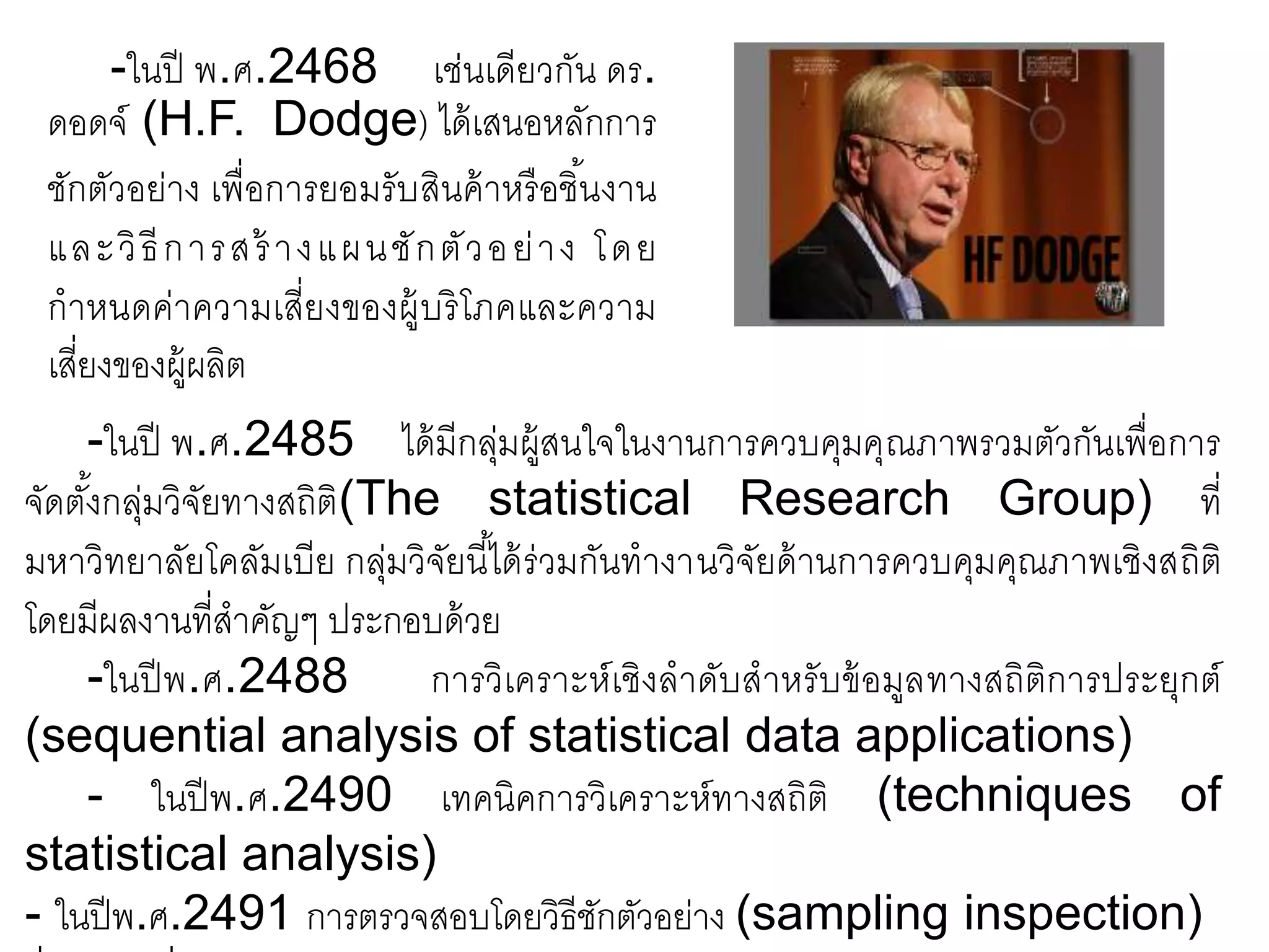 -ในปี พ.ศ.2468 เช่นเดียวกัน ดร.
ดอดจ์ (H.F. Dodge) ได้เสนอหลักการ
ชักตัวอย่าง เพื่อการยอมรับสินค้าหรือชิ้นงาน
และวิธีการสร้ างแผนชักตัวอย่าง โดย
กาหนดค่าความเสี่ยงของผู้บริโภคและความ
เสี่ยงของผู้ผลิต
-ในปี พ.ศ.2485 ได้มีกลุ่มผู้สนใจในงานการควบคุมคุณภาพรวมตัวกันเพื่อการ
จัดตั้งกลุ่มวิจัยทางสถิติ(The statistical Research Group) ที่
มหาวิทยาลัยโคลัมเบีย กลุ่มวิจัยนี้ได้ร่วมกันทางานวิจัยด้านการควบคุมคุณภาพเชิงสถิติ
โดยมีผลงานที่สาคัญๆ ประกอบด้วย
-ในปีพ.ศ.2488 การวิเคราะห์เชิงลาดับสาหรับข้อมูลทางสถิติการประยุกต์
(sequential analysis of statistical data applications)
- ในปีพ.ศ.2490 เทคนิคการวิเคราะห์ทางสถิติ (techniques of
statistical analysis)
- ในปีพ.ศ.2491 การตรวจสอบโดยวิธีชักตัวอย่าง (sampling inspection)
 
