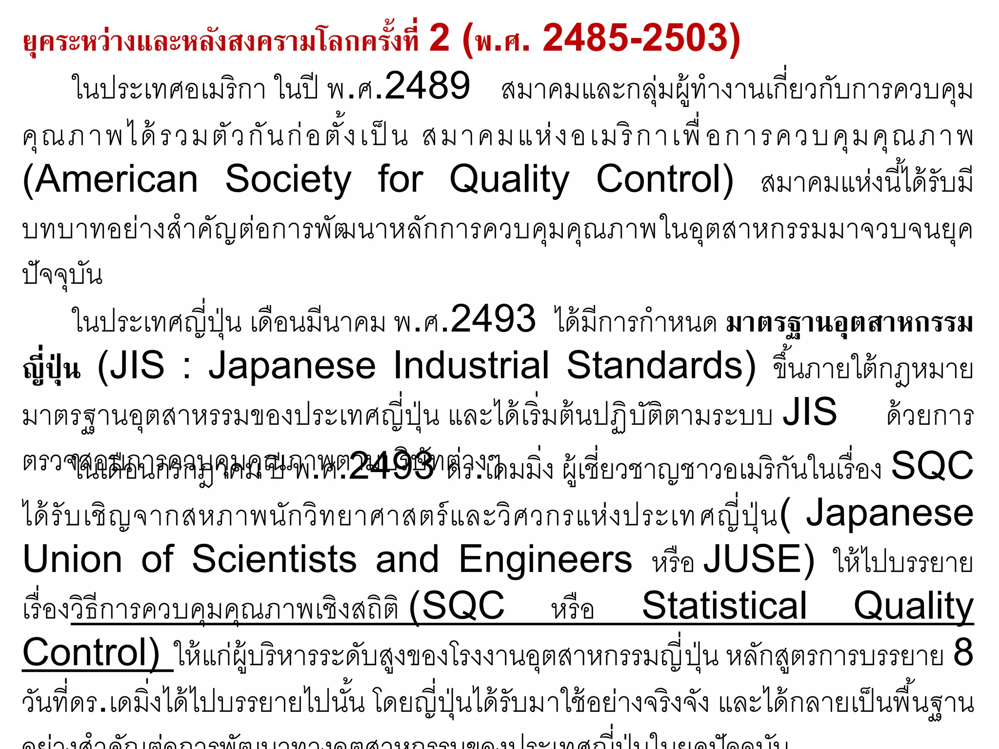 ยุคระหว่างและหลังสงครามโลกครั้งที่ 2 (พ.ศ. 2485-2503)
ในประเทศอเมริกา ในปี พ.ศ.2489 สมาคมและกลุ่มผู้ทางานเกี่ยวกับการควบคุม
คุณภาพได้รวมตัวกันก่อตั้งเป็ น สมาคมแห่งอเมริกาเพื่อการควบคุมคุณภาพ
(American Society for Quality Control) สมาคมแห่งนี้ได้รับมี
บทบาทอย่างสาคัญต่อการพัฒนาหลักการควบคุมคุณภาพในอุตสาหกรรมมาจวบจนยุค
ปัจจุบัน
ในประเทศญี่ปุ่น เดือนมีนาคม พ.ศ.2493 ได้มีการกาหนด มาตรฐานอุตสาหกรรม
ญี่ปุ่ น (JIS : Japanese Industrial Standards) ขึ้นภายใต้กฎหมาย
มาตรฐานอุตสาหรรมของประเทศญี่ปุ่น และได้เริ่มต้นปฏิบัติตามระบบ JIS ด้วยการ
ตรวจสอบการควบคุมคุณภาพตามบริษัทต่างๆในเดือนกรกฎาคม ปี พ.ศ.2493 ดร.เดมมิ่ง ผู้เชี่ยวชาญชาวอเมริกันในเรื่อง SQC
ได้รับเชิญจากสหภาพนักวิทยาศาสตร์และวิศวกรแห่งประเทศญี่ปุ่น( Japanese
Union of Scientists and Engineers หรือ JUSE) ให้ไปบรรยาย
เรื่องวิธีการควบคุมคุณภาพเชิงสถิติ (SQC หรือ Statistical Quality
Control) ให้แก่ผู้บริหารระดับสูงของโรงงานอุตสาหกรรมญี่ปุ่น หลักสูตรการบรรยาย 8
วันที่ดร.เดมิ่งได้ไปบรรยายไปนั้น โดยญี่ปุ่นได้รับมาใช้อย่างจริงจัง และได้กลายเป็นพื้นฐาน
 