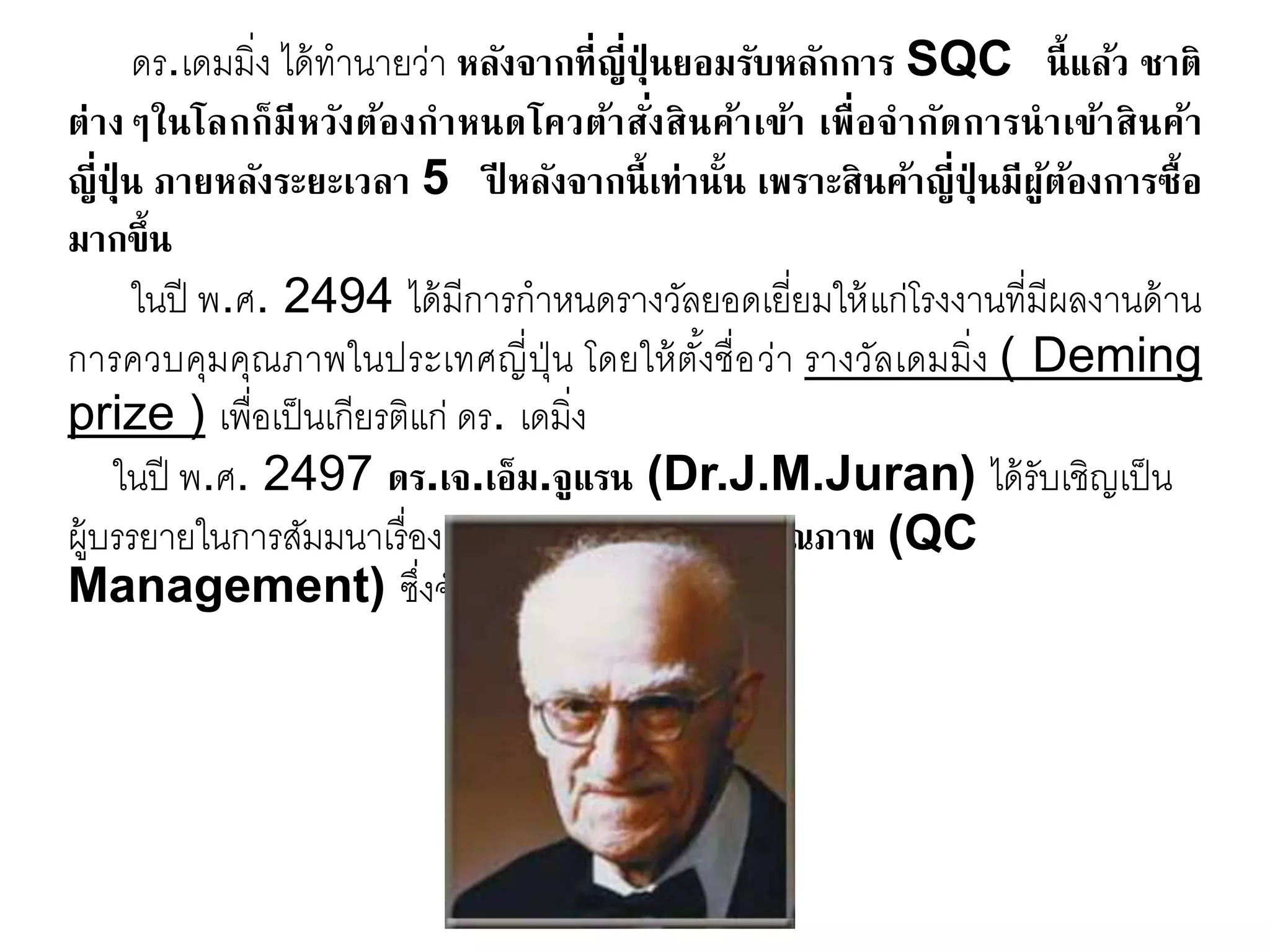 ดร.เดมมิ่ง ได้ทานายว่า หลังจากที่ญี่ปุ่ นยอมรับหลักการ SQC นี้แล้ว ชาติ
ต่างๆในโลกก็มีหวังต้องกาหนดโควต้าสั่งสินค้าเข้า เพื่อจากัดการนาเข้าสินค้า
ญี่ปุ่ น ภายหลังระยะเวลา 5 ปี หลังจากนี้เท่านั้น เพราะสินค้าญี่ปุ่ นมีผู้ต้องการซื้อ
มากขึ้น
ในปี พ.ศ. 2494 ได้มีการกาหนดรางวัลยอดเยี่ยมให้แก่โรงงานที่มีผลงานด้าน
การควบคุมคุณภาพในประเทศญี่ปุ่น โดยให้ตั้งชื่อว่า รางวัลเดมมิ่ง ( Deming
prize ) เพื่อเป็นเกียรติแก่ ดร. เดมิ่ง
ในปี พ.ศ. 2497 ดร.เจ.เอ็ม.จูแรน (Dr.J.M.Juran) ได้รับเชิญเป็น
ผู้บรรยายในการสัมมนาเรื่อง การจัดการงานควบคุมคุณภาพ (QC
Management) ซึ่งจัดขึ้นโดย JUSE
 