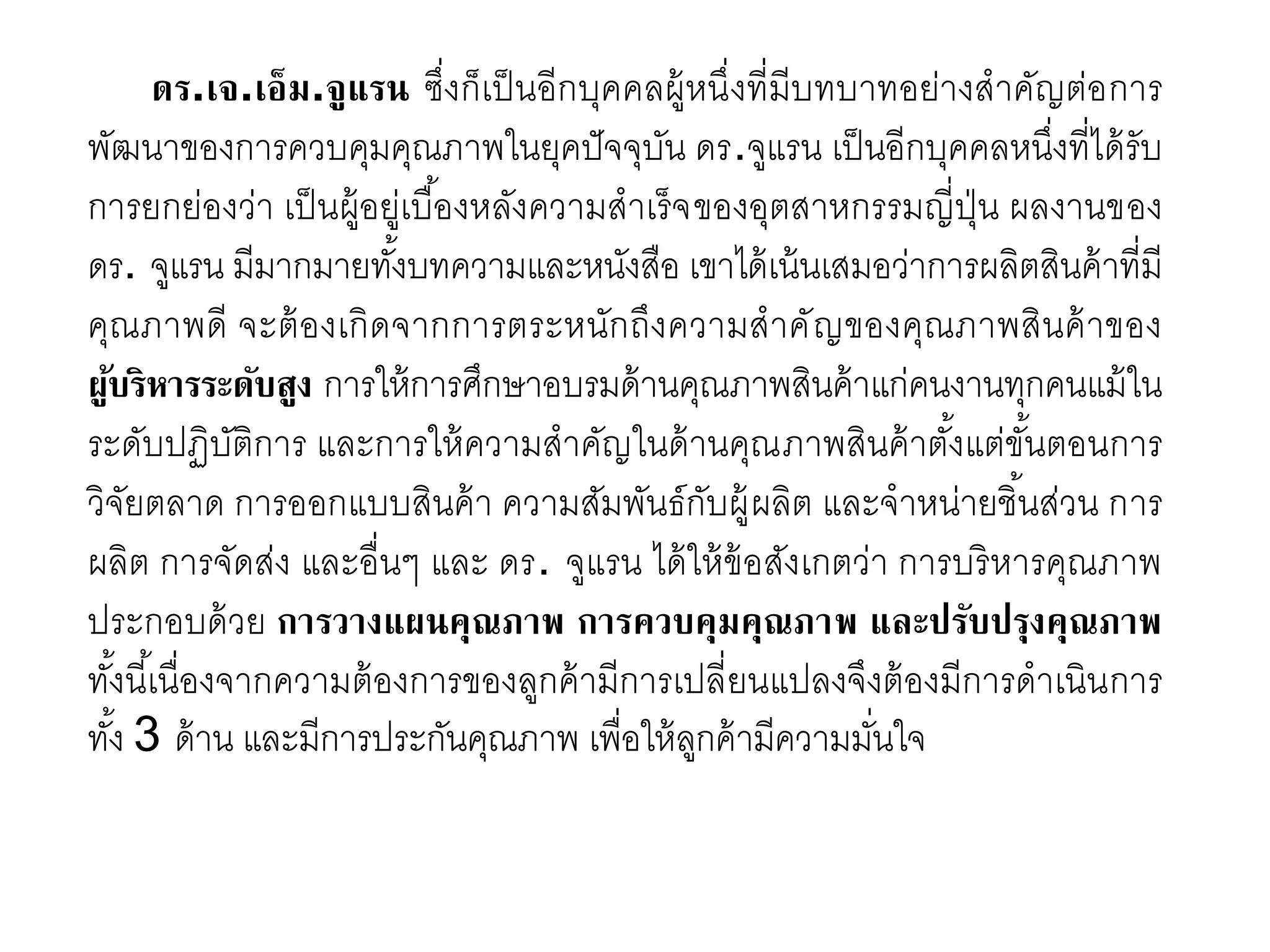 ดร.เจ.เอ็ม.จูแรน ซึ่งก็เป็นอีกบุคคลผู้หนึ่งที่มีบทบาทอย่างสาคัญต่อการ
พัฒนาของการควบคุมคุณภาพในยุคปัจจุบัน ดร.จูแรน เป็นอีกบุคคลหนึ่งที่ได้รับ
การยกย่องว่า เป็นผู้อยู่เบื้องหลังความสาเร็จของอุตสาหกรรมญี่ปุ่น ผลงานของ
ดร. จูแรน มีมากมายทั้งบทความและหนังสือ เขาได้เน้นเสมอว่าการผลิตสินค้าที่มี
คุณภาพดี จะต้องเกิดจากการตระหนักถึงความสาคัญของคุณภาพสินค้าของ
ผู้บริหารระดับสูง การให้การศึกษาอบรมด้านคุณภาพสินค้าแก่คนงานทุกคนแม้ใน
ระดับปฏิบัติการ และการให้ความสาคัญในด้านคุณภาพสินค้าตั้งแต่ขั้นตอนการ
วิจัยตลาด การออกแบบสินค้า ความสัมพันธ์กับผู้ผลิต และจาหน่ายชิ้นส่วน การ
ผลิต การจัดส่ง และอื่นๆ และ ดร. จูแรน ได้ให้ข้อสังเกตว่า การบริหารคุณภาพ
ประกอบด้วย การวางแผนคุณภาพ การควบคุมคุณภาพ และปรับปรุงคุณภาพ
ทั้งนี้เนื่องจากความต้องการของลูกค้ามีการเปลี่ยนแปลงจึงต้องมีการดาเนินการ
ทั้ง 3 ด้าน และมีการประกันคุณภาพ เพื่อให้ลูกค้ามีความมั่นใจ
 