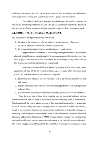 10
minimizing the number and the type of sensors needed, and maximizing the information
(such as position, velocity, and acceleration) which is gained from each sensor.
The study of methods of assessing the performance of a robot, choosing its
sensors and performing calibration and test, ESA passed a contract with industry. Results of
this work are applicable to any robot whose kinematics chain needs accurate geometrical.
3.1.1 ROBOT PERFORMANCE ASSESSMENT
The objectives of robot performance assessment are
1. To identify the main source of error which perturb the accuracy of the arm.
2. To decide if the arm or the work cell must be calibrated.
3. To compare the expected improvement in accuracy in calibration.
The performance of the robot is assessed by making mathematical model of the
characteristics of the error source in each of its sub system such as the joint, the robot link
or its gripper. From these the effects of errors on the positioning accuracy of end effector
(the functioning tip of the robot arm) can be evaluated.
Error sources are identified by a bottom up analysis, which tale account of the
capabilities of state of the art production technology. For each robot subsystem error
sources are identified and are sorted into three categories.
1. Systematic error which do not vary with time, such as parallelism, concentricity and
link length.
2. Pseudo systematic error, which are time variant yet predictable such as temperature
induced effects.
3. Random errors, which vary with time and cannot be, predicted such as encoded noise.
Once the error source have been classified and its magnitude defined, various
statistical methods may be used to evaluate its effects when they work in combination.
Simply adding all the errors, take no account of their statistical nature and gives an estimate
which is safe but unduly pessimistic; misapplication of statistics can produce an estimate,
which is too optimistic. Accuracy of some painting mechanism is frequently estimated by
separately eliminating the root mean square value of each of the three error types identified
above and adding them. In the case of AMTS project, all error sources were considered as
statistical variables and a single root mean square error at the end effector was of interest.
The bottom up approach used to establish the contribution of each power source error source
 