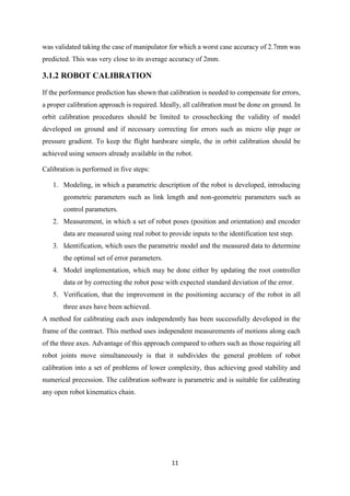 11
was validated taking the case of manipulator for which a worst case accuracy of 2.7mm was
predicted. This was very close to its average accuracy of 2mm.
3.1.2 ROBOT CALIBRATION
If the performance prediction has shown that calibration is needed to compensate for errors,
a proper calibration approach is required. Ideally, all calibration must be done on ground. In
orbit calibration procedures should be limited to crosschecking the validity of model
developed on ground and if necessary correcting for errors such as micro slip page or
pressure gradient. To keep the flight hardware simple, the in orbit calibration should be
achieved using sensors already available in the robot.
Calibration is performed in five steps:
1. Modeling, in which a parametric description of the robot is developed, introducing
geometric parameters such as link length and non-geometric parameters such as
control parameters.
2. Measurement, in which a set of robot poses (position and orientation) and encoder
data are measured using real robot to provide inputs to the identification test step.
3. Identification, which uses the parametric model and the measured data to determine
the optimal set of error parameters.
4. Model implementation, which may be done either by updating the root controller
data or by correcting the robot pose with expected standard deviation of the error.
5. Verification, that the improvement in the positioning accuracy of the robot in all
three axes have been achieved.
A method for calibrating each axes independently has been successfully developed in the
frame of the contract. This method uses independent measurements of motions along each
of the three axes. Advantage of this approach compared to others such as those requiring all
robot joints move simultaneously is that it subdivides the general problem of robot
calibration into a set of problems of lower complexity, thus achieving good stability and
numerical precession. The calibration software is parametric and is suitable for calibrating
any open robot kinematics chain.
 