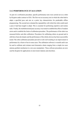 12
3.1.3 PERFORMANCE EVALUATION
As part of a verification procedure, specific performance tests were carried out on a robot
by Krypton under contract to ESA. The first was an accuracy test in which the robot had to
adapt a specified pose and aim at a point, key characteristics for predictable offline
programming. The second test evaluated the repeatability with which the robot could reach
a pose it had been taught to adopt. This is essential for performing repetitive and routine
tasks. Finally, the multidirectional pose accuracy was tested to establish the effect of random
errors and to establish the limits of calibration procedure. The performance of the robot was
measured before and after calibration. Procedures for calibrating robots on ground and in
orbit have been developed, and the performance of the robotic devices has been successfully
tested. The robot calibration procedure proved to work well resulting in an improvement in
performance by a factor of ten in some cases. The calibration software is versatile and it can
be used to calibrate and evaluate most kinematics chains ranging from a simple two axes
antenna gimbals mechanism to a ten axes manipulator. These software procedures are now
used by Krypton for applications in most motor industry and elsewhere.
 