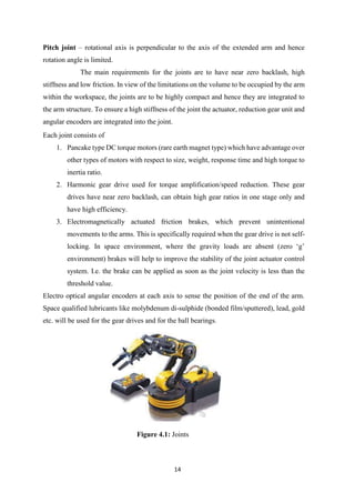 14
Pitch joint – rotational axis is perpendicular to the axis of the extended arm and hence
rotation angle is limited.
The main requirements for the joints are to have near zero backlash, high
stiffness and low friction. In view of the limitations on the volume to be occupied by the arm
within the workspace, the joints are to be highly compact and hence they are integrated to
the arm structure. To ensure a high stiffness of the joint the actuator, reduction gear unit and
angular encoders are integrated into the joint.
Each joint consists of
1. Pancake type DC torque motors (rare earth magnet type) which have advantage over
other types of motors with respect to size, weight, response time and high torque to
inertia ratio.
2. Harmonic gear drive used for torque amplification/speed reduction. These gear
drives have near zero backlash, can obtain high gear ratios in one stage only and
have high efficiency.
3. Electromagnetically actuated friction brakes, which prevent unintentional
movements to the arms. This is specifically required when the gear drive is not self-
locking. In space environment, where the gravity loads are absent (zero ‘g’
environment) brakes will help to improve the stability of the joint actuator control
system. I.e. the brake can be applied as soon as the joint velocity is less than the
threshold value.
Electro optical angular encoders at each axis to sense the position of the end of the arm.
Space qualified lubricants like molybdenum di-sulphide (bonded film/sputtered), lead, gold
etc. will be used for the gear drives and for the ball bearings.
Figure 4.1: Joints
 