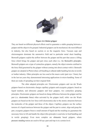 16
Figure 4.4: Robot gripper
They are based on different physical effects used to guarantee a stable grasping between a
gripper and the object to be grasped. Industrial grippers can be mechanical, the most diffused
in industry, but also based on suction or on the magnetic force. Vacuum cups and
electromagnets dominate the automotive field and in particular metal sheet handling.
Bernoulli grippers exploit the airflow between the gripper and the part that causes a lifting
force which brings the gripper and part close each other (i.e. the Bernoulli's principle).
Bernoulli grippers are a type of contactless grippers, namely the object remains confined in
the force filed generated by the gripper without coming into direct contact with it. Bernoulli
gripper are adopted in Photovoltaic cell handling in silicon wafer handling but also in textile
or leather industry. Other principles are less used at the macro scale (part size >5mm), but
in the last ten years they demonstrated interesting applications in micro-handling. Some of
them are ready of spreading out their original field.
The other adopted principles are: Electrostatic grippers and van der Waals
grippers based on electrostatic charges capillary grippers and cryogenic grippers, based on
liquid medium, and ultrasonic grippers and laser grippers, two contactless grasping
principles. Electrostatic grippers are based on charge difference between the gripper and the
part (i.e. electrostatic force) often activated by the gripper itself, while van der Waals
grippers are based on the low force (still electrostatic) due to the atomic attraction between
the molecules of the gripper and those of the object. Capillary grippers use the surface
tension of a liquid meniscus between the gripper and the part to center, align and grasp the
part, cryogenic grippers freeze a small amount of liquid and the resulting ice guarantees the
necessary force to lift and handle the object (this principle is used also in food handling and
in textile grasping). Even more complex are ultrasonic based grippers, where
pressure standing waves are used to lift up a part and trap it at a certain level.
 