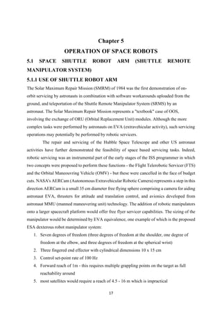 17
Chapter 5
OPERATION OF SPACE ROBOTS
5.1 SPACE SHUTTLE ROBOT ARM (SHUTTLE REMOTE
MANIPULATOR SYSTEM)
5.1.1 USE OF SHUTTLE ROBOT ARM
The Solar Maximum Repair Mission (SMRM) of 1984 was the first demonstration of on-
orbit servicing by astronauts in combination with software workarounds uploaded from the
ground, and teleportation of the Shuttle Remote Manipulator System (SRMS) by an
astronaut. The Solar Maximum Repair Mission represents a "textbook" case of OOS,
involving the exchange of ORU (Orbital Replacement Unit) modules. Although the more
complex tasks were performed by astronauts on EVA (extravehicular activity), such servicing
operations may potentially be performed by robotic servicers.
The repair and servicing of the Hubble Space Telescope and other US astronaut
activities have further demonstrated the feasibility of space based servicing tasks. Indeed,
robotic servicing was an instrumental part of the early stages of the ISS programmer in which
two concepts were proposed to perform these functions - the Flight Telerobotic Servicer (FTS)
and the Orbital Maneouvring Vehicle (OMV) - but these were cancelled in the face of budget
cuts. NASA's AERCam (Autonomous Extravehicular Robotic Camera) represents a step in this
direction AERCam is a small 35 cm diameter free flying sphere comprising a camera for aiding
astronaut EVA, thrusters for attitude and translation control, and avionics developed from
astronaut MMU (manned maneuvering unit) technology. The addition of robotic manipulators
onto a larger spacecraft platform would offer free flyer servicer capabilities. The sizing of the
manipulator would be determined by EVA equivalence, one example of which is the proposed
ESA dexterous robot manipulator system:
1. Seven degrees of freedom (three degrees of freedom at the shoulder, one degree of
freedom at the elbow, and three degrees of freedom at the spherical wrist)
2. Three fingered end effector with cylindrical dimensions 10 x 15 cm
3. Control set-point rate of 100 Hz
4. Forward reach of 1m - this requires multiple grappling points on the target as full
reachability around
5. most satellites would require a reach of 4.5 - 16 m which is impractical
 