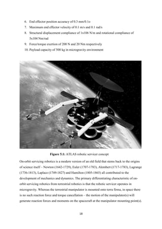 18
6. End effector position accuracy of 0.3 mm/0.1o
7. Maximum end effector velocity of 0.1 m/s and 0.1 rad/s
8. Structural displacement compliance of 1x106 N/m and rotational compliance of
5x104 Nm/rad
9. Force/torque exertion of 200 N and 20 Nm respectively
10. Payload capacity of 500 kg in microgravity environment
Figure 5.1: ATLAS robotic servicer concept
On-orbit servicing robotics is a modern version of an old field that stems back to the origins
of science itself – Newton (1642-1729), Euler (1707-1783), Alembert (1717-1783), Lagrange
(1736-1813), Laplace (1749-1827) and Hamilton (1805-1865) all contributed to the
development of mechanics and dynamics. The primary differentiating characteristic of on-
orbit servicing robotics from terrestrial robotics is that the robotic servicer operates in
microgravity. Whereas the terrestrial manipulator is mounted onto terra firma, in space there
is no such reaction force and torque cancellation – the motion of the manipulator(s) will
generate reaction forces and moments on the spacecraft at the manipulator mounting point(s).
 