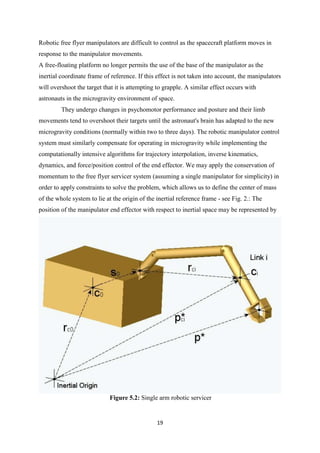 19
Robotic free flyer manipulators are difficult to control as the spacecraft platform moves in
response to the manipulator movements.
A free-floating platform no longer permits the use of the base of the manipulator as the
inertial coordinate frame of reference. If this effect is not taken into account, the manipulators
will overshoot the target that it is attempting to grapple. A similar effect occurs with
astronauts in the microgravity environment of space.
They undergo changes in psychomotor performance and posture and their limb
movements tend to overshoot their targets until the astronaut's brain has adapted to the new
microgravity conditions (normally within two to three days). The robotic manipulator control
system must similarly compensate for operating in microgravity while implementing the
computationally intensive algorithms for trajectory interpolation, inverse kinematics,
dynamics, and force/position control of the end effector. We may apply the conservation of
momentum to the free flyer servicer system (assuming a single manipulator for simplicity) in
order to apply constraints to solve the problem, which allows us to define the center of mass
of the whole system to lie at the origin of the inertial reference frame - see Fig. 2.: The
position of the manipulator end effector with respect to inertial space may be represented by
Figure 5.2: Single arm robotic servicer
 