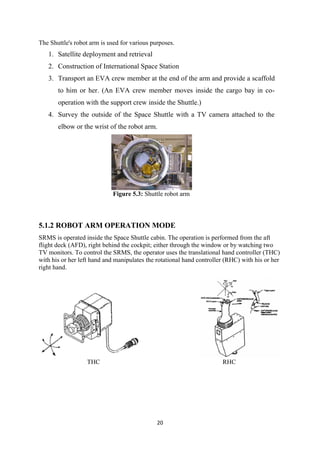 20
The Shuttle's robot arm is used for various purposes.
1. Satellite deployment and retrieval
2. Construction of International Space Station
3. Transport an EVA crew member at the end of the arm and provide a scaffold
to him or her. (An EVA crew member moves inside the cargo bay in co-
operation with the support crew inside the Shuttle.)
4. Survey the outside of the Space Shuttle with a TV camera attached to the
elbow or the wrist of the robot arm.
Figure 5.3: Shuttle robot arm
5.1.2 ROBOT ARM OPERATION MODE
SRMS is operated inside the Space Shuttle cabin. The operation is performed from the aft
flight deck (AFD), right behind the cockpit; either through the window or by watching two
TV monitors. To control the SRMS, the operator uses the translational hand controller (THC)
with his or her left hand and manipulates the rotational hand controller (RHC) with his or her
right hand.
THC RHC
 