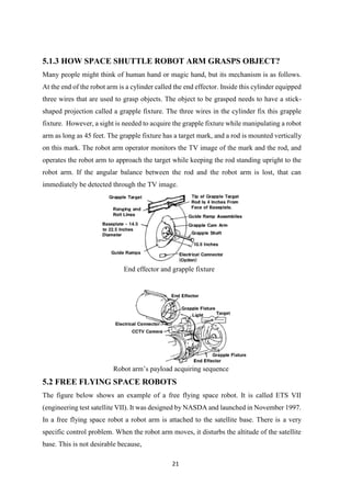 21
5.1.3 HOW SPACE SHUTTLE ROBOT ARM GRASPS OBJECT?
Many people might think of human hand or magic hand, but its mechanism is as follows.
At the end of the robot arm is a cylinder called the end effector. Inside this cylinder equipped
three wires that are used to grasp objects. The object to be grasped needs to have a stick-
shaped projection called a grapple fixture. The three wires in the cylinder fix this grapple
fixture. However, a sight is needed to acquire the grapple fixture while manipulating a robot
arm as long as 45 feet. The grapple fixture has a target mark, and a rod is mounted vertically
on this mark. The robot arm operator monitors the TV image of the mark and the rod, and
operates the robot arm to approach the target while keeping the rod standing upright to the
robot arm. If the angular balance between the rod and the robot arm is lost, that can
immediately be detected through the TV image.
End effector and grapple fixture
Robot arm’s payload acquiring sequence
5.2 FREE FLYING SPACE ROBOTS
The figure below shows an example of a free flying space robot. It is called ETS VII
(engineering test satellite VII). It was designed by NASDA and launched in November 1997.
In a free flying space robot a robot arm is attached to the satellite base. There is a very
specific control problem. When the robot arm moves, it disturbs the altitude of the satellite
base. This is not desirable because,
 