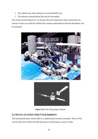22
1. The satellite may start rotating in an uncontrollable way.
2. The antenna communication link may be interrupted.
One of the research objectives is to design robot arm trajectories and to control the arm
motion in such a way that the satellite base remains undisturbed or that the disturbance will
be minimum.
Figure 5.4: Free Flying Space Robots
5.3 SPACE STATION MOUNTED ROBOTS
The international space station (ISS) is a sophisticated structural assembly. There will be
several robot arms which will help astronauts in performing a variety of tasks.
 