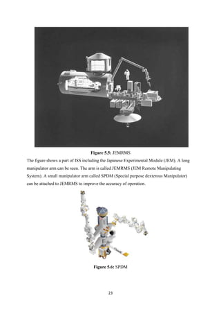 23
Figure 5.5: JEMRMS
The figure shows a part of ISS including the Japanese Experimental Module (JEM). A long
manipulator arm can be seen. The arm is called JEMRMS (JEM Remote Manipulating
System). A small manipulator arm called SPDM (Special purpose dexterous Manipulator)
can be attached to JEMRMS to improve the accuracy of operation.
Figure 5.6: SPDM
 