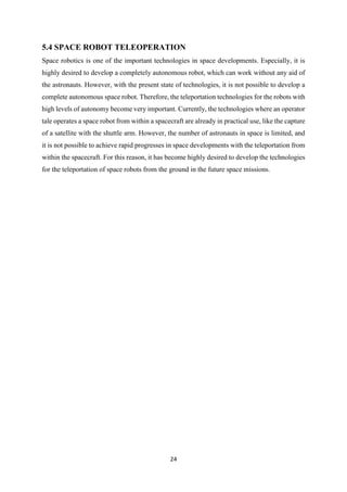 24
5.4 SPACE ROBOT TELEOPERATION
Space robotics is one of the important technologies in space developments. Especially, it is
highly desired to develop a completely autonomous robot, which can work without any aid of
the astronauts. However, with the present state of technologies, it is not possible to develop a
complete autonomous space robot. Therefore, the teleportation technologies for the robots with
high levels of autonomy become very important. Currently, the technologies where an operator
tale operates a space robot from within a spacecraft are already in practical use, like the capture
of a satellite with the shuttle arm. However, the number of astronauts in space is limited, and
it is not possible to achieve rapid progresses in space developments with the teleportation from
within the spacecraft. For this reason, it has become highly desired to develop the technologies
for the teleportation of space robots from the ground in the future space missions.
 