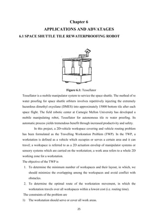 25
Chapter 6
APPLICATIONS AND ADVATAGES
6.1 SPACE SHUTTLE TILE REWATERPROOFING ROBOT
Figure 6.1: Tessellator
Tessellator is a mobile manipulator system to service the space shuttle. The method of re
water proofing for space shuttle orbiters involves repetitively injecting the extremely
hazardous dimethyl oxysilane (DMES) into approximately 15000 bottom tile after each
space flight. The field robotic center at Carnegie Mellon University has developed a
mobile manipulating robot, Tessellator for autonomous tile re water proofing. Its
automatic process yields tremendous benefit through increased productivity and safety.
In this project, a 2D-vehicle workspace covering and vehicle routing problem
has been formulated as the Travelling Workstation Problem (TWP). In the TWP, a
workstation is defined as a vehicle which occupies or serves a certain area and it can
travel; a workspace is referred to as a 2D actuation envelop of manipulator systems or
sensory systems which are carried on the workstation; a work area refers to a whole 2D
working zone for a workstation.
The objective of the TWP is
1. To determine the minimum number of workspaces and their layout, in which, we
should minimize the overlapping among the workspaces and avoid conflict with
obstacles.
2. To determine the optimal route of the workstation movement, in which the
workstation travels over all workspaces within a lowest cost (i.e. routing time).
The constraints of the problem are
1) The workstation should serve or cover all work areas.
 