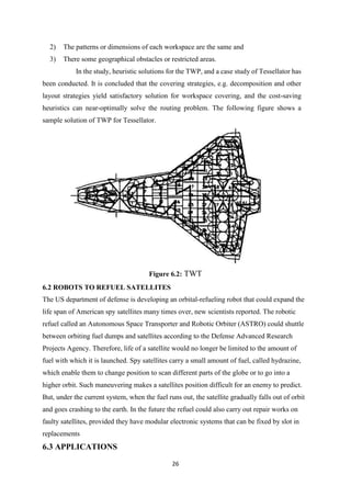 26
2) The patterns or dimensions of each workspace are the same and
3) There some geographical obstacles or restricted areas.
In the study, heuristic solutions for the TWP, and a case study of Tessellator has
been conducted. It is concluded that the covering strategies, e.g. decomposition and other
layout strategies yield satisfactory solution for workspace covering, and the cost-saving
heuristics can near-optimally solve the routing problem. The following figure shows a
sample solution of TWP for Tessellator.
Figure 6.2: TWT
6.2 ROBOTS TO REFUEL SATELLITES
The US department of defense is developing an orbital-refueling robot that could expand the
life span of American spy satellites many times over, new scientists reported. The robotic
refuel called an Autonomous Space Transporter and Robotic Orbiter (ASTRO) could shuttle
between orbiting fuel dumps and satellites according to the Defense Advanced Research
Projects Agency. Therefore, life of a satellite would no longer be limited to the amount of
fuel with which it is launched. Spy satellites carry a small amount of fuel, called hydrazine,
which enable them to change position to scan different parts of the globe or to go into a
higher orbit. Such maneuvering makes a satellites position difficult for an enemy to predict.
But, under the current system, when the fuel runs out, the satellite gradually falls out of orbit
and goes crashing to the earth. In the future the refuel could also carry out repair works on
faulty satellites, provided they have modular electronic systems that can be fixed by slot in
replacements
6.3 APPLICATIONS
 