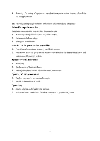 3
4. Resupply: For supply of equipment, materials for experimentation in space lab and for
the resupply of fuel.
The following examples give specific applications under the above categories:
Scientific experimentation:
Conduct experimentation in space labs that may include
1. Metallurgical experiments which may be hazardous.
2. Astronomical observations.
3. Biological experiments.
Assist crew in space station assembly:
1. Assist in deployment and assembly outside the station.
2. Assist crew inside the space station: Routine crew functions inside the space station and
maintaining life support system.
Space servicing functions:
1. Refueling.
2. Replacement of faulty modules.
3. Assist jammed mechanism say a solar panel, antenna etc.
Space craft enhancements:
1. Replace payloads by an upgraded module.
2. Attach extra modules in space.
Space tug:
1. Grab a satellite and effect orbital transfer.
2. Efficient transfer of satellites from low earth orbit to geostationary orbit.
 