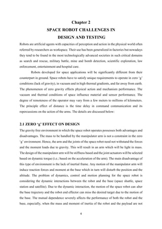 4
Chapter 2
SPACE ROBOT CHALLENGES IN
DESIGN AND TESTING
Robots are artificial agents with capacities of perception and action in the physical world often
referred by researchers as workspace. Their use has been generalized in factories but nowadays
they tend to be found in the most technologically advanced societies in such critical domains
as search and rescue, military battle, mine and bomb detection, scientific exploration, law
enforcement, entertainment and hospital care.
Robots developed for space applications will be significantly different from their
counterpart in ground. Space robots have to satisfy unique requirements to operate in zero ‘g’
conditions (lack of gravity), in vacuum and in high thermal gradients, and far away from earth.
The phenomenon of zero gravity effects physical action and mechanism performance. The
vacuum and thermal conditions of space influence material and sensor performance. The
degree of remoteness of the operator may vary from a few meters to millions of kilometers.
The principle effect of distance is the time delay in command communication and its
repercussions on the action of the arms. The details are discussed below:
2.1 ZERO ‘g’ EFFECT ON DESIGN
The gravity free environment in which the space robot operates possesses both advantages and
disadvantages. The mass to be handled by the manipulator arm is not a constraint in the zero
‘g’ environment. Hence, the arm and the joints of the space robot need not withstand the forces
and the moment loads due to gravity. This will result in an arm which will be light in mass.
The design of the manipulator arm will be stiffness based and the joint actuators will be selected
based on dynamic torque (i.e.; based on the acceleration of the arm). The main disadvantage of
this type of environment is the lack of inertial frame. Any motion of the manipulator arm will
induce reaction forces and moment at the base which in turn will disturb the position and the
altitude. The problem of dynamics, control and motion planning for the space robot is
considering the dynamic interactions between the robot and the base (space shuttle, space
station and satellite). Due to the dynamic interaction, the motion of the space robot can alter
the base trajectory and the robot end effector can miss the desired target due to the motion of
the base. The mutual dependence severely affects the performance of both the robot and the
base, especially, when the mass and moment of inertia of the robot and the payload are not
 