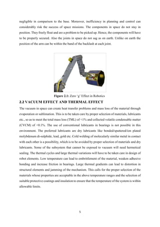 5
negligible in comparison to the base. Moreover, inefficiency in planning and control can
considerably risk the success of space missions. The components in space do not stay in
position. They freely float and are a problem to be picked up. Hence, the components will have
to be properly secured. Also the joints in space do not sag as on earth. Unlike on earth the
position of the arm can be within the band of the backlash at each joint.
Figure 2.1: Zero ‘g’ Effect in Robotics
2.2 VACUUM EFFECT AND THERMAL EFFECT
The vacuum in space can create heat transfer problems and mass loss of the material through
evaporation or sublimation. This is to be taken care by proper selection of materials, lubricants
etc., so as to meet the total mass loss (TML) of <1% and collected volatile condensable matter
(CVCM) of <0.1%. The use of conventional lubricants in bearings is not possible in this
environment. The preferred lubricants are dry lubricants like bonded/sputtered/ion plated
molybdenum di-sulphide, lead, gold etc. Cold welding of molecularly similar metal in contact
with each other is a possibility, which is to be avoided by proper selection of materials and dry
lubricants. Some of the subsystem that cannot be exposed to vacuum will need hermetical
sealing. The thermal cycles and large thermal variations will have to be taken care in design of
robot elements. Low temperature can lead to embrittlement of the material, weaken adhesive
bonding and increase friction in bearings. Large thermal gradients can lead to distortion in
structural elements and jamming of the mechanism. This calls for the proper selection of the
materials whose properties are acceptable in the above temperature ranges and the selection of
suitable protective coatings and insulation to ensure that the temperature of the system is within
allowable limits.
 