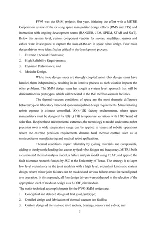 7
FY93 was the SMM project's first year, initiating the effort with a MITRE
Corporation review of the existing space manipulator design efforts (RMS and FTS) and
interaction with ongoing development teams (RANGER, JEM, SPDM, STAR and SAT).
Below this system level, custom component vendors for motors, amplifiers, sensors and
cables were investigated to capture the state-of-the-art in space robot design. Four main
design drivers were identified as critical to the development process:
1. Extreme Thermal Conditions;
2. High Reliability Requirements;
3. Dynamic Performance; and
4. Modular Design.
While these design issues are strongly coupled, most robot design teams have
handled them independently, resulting in an iterative process as each solution impacts the
other problems. The SMM design team has sought a system level approach that will be
demonstrated as prototypes, which will be tested in the JSC thermal-vacuum facilities.
The thermal-vacuum conditions of space are the most dramatic difference
between typical laboratory robot and space manipulator design requirements. Manufacturing
robots operate in climate controlled, |O(+,-)2K factory environments, where space
manipulators must be designed for |O(+,) 75K temperature variations with 1500 W/m2 of
solar flux. Despite these environmental extremes, the technology to model and control robot
precision over a wide temperature range can be applied to terrestrial robotic operations
where the extreme precision requirements demand total thermal control, such as in
semiconductor manufacturing and medical robot applications.
Thermal conditions impact reliability by cycling materials and components,
adding to the dynamic loading that causes typical robot fatigue and inaccuracy. MITRE built
a customized thermal analysis model, a failure analysis model using FEAT, and applied the
fault tolerance research funded by JSC at the University of Texas. The strategy is to layer
low level redundancy in the joint modules with a high level, redundant kinematic system
design, where minor joint failures can be masked and serious failures result in reconfigured
arm operation. In this approach, all four design drivers were addressed in the selection of the
appropriate level of modular design as a 2-DOF joint module.
The major technical accomplishments for the FY93 SMM project are:
1. Conceptual and detailed design of first joint prototype;
2. Detailed design and fabrication of thermal-vacuum test facility;
3. Custom design of thermal-vac rated motors, bearings, sensors and cables; and
 