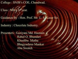 College : SNJB’s COE, Chandwad.
Class : MBA 1st year.
Guidance By : Hon. Prof. Mr. U. S. Kasar Sir.
Industry : Chocolate Industry.
Presenters : Gaziyani Md. Hasnain
Rahul O. Bhandari
Khushbu Mutha
Bhagyashree Mankar
Abu Swaleh
 
