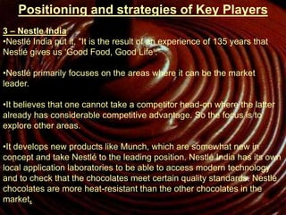 Positioning and strategies of Key Players
3 – Nestle India
•Nestlé India put it, "It is the result of an experience of 135 years that
Nestlé gives us ‘Good Food, Good Life‘."
•Nestlé primarily focuses on the areas where it can be the market
leader.
•It believes that one cannot take a competitor head-on where the latter
already has considerable competitive advantage. So the focus is to
explore other areas.
•It develops new products like Munch, which are somewhat new in
concept and take Nestlé to the leading position. Nestlé India has its own
local application laboratories to be able to access modern technology
and to check that the chocolates meet certain quality standards. Nestlé
chocolates are more heat-resistant than the other chocolates in the
market.
 