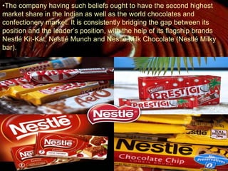 •The company having such beliefs ought to have the second highest
market share in the Indian as well as the world chocolates and
confectionery market. It is consistently bridging the gap between its
position and the leader’s position, with the help of its flagship brands
Nestlé Kit-Kat, Nestlé Munch and Nestlé Milk Chocolate (Nestlé Milky
bar).
 