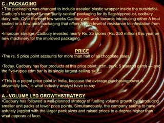 C - PACKAGING
• The packaging was changed to include asealed plastic wrapper inside the outsidefoil.
Cadbury’s launched A new 'purity-sealed' packaging for its flagshipproduct, cadbury
dairy milk. Over the next few weeks Cadbury will work towards introducing either A heat
sealed or a flow-pack packaging that offers A high-level of resistance to infestation from
•Improper storage. Cadbury invested nearly Rs. 25 crores (Rs. 250 million) this year on
new machinery for the improved packaging.
PRICE
•The rs. 5 price point accounts for more than half of all chocolate sales
•Today, Cadbury has four products at this price point: cdm, perk, 5 starand gems — and
the five-rupee cdm bar is its single largest-selling sku.
•“This is a potent price point in India, because the average purchasingpower is
abysmally low,” is what industry analyst have to say
A - VOLUME LED GROWTHSTRATEGY
•Cadbury has followed a well-planned strategy of fuelling volume growth by introducing
smaller unit packs at lower price points. Simultaneously, the company seems to have
astutely juggled with the larger pack sizes and raised prices to a degree higher than
what appears at face.
 