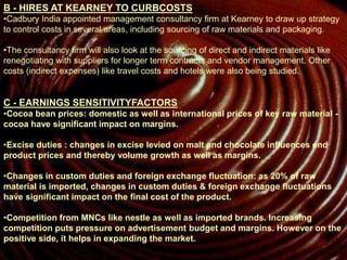 B - HIRES AT KEARNEY TO CURBCOSTS
•Cadbury India appointed management consultancy firm at Kearney to draw up strategy
to control costs in several areas, including sourcing of raw materials and packaging.
•The consultancy firm will also look at the sourcing of direct and indirect materials like
renegotiating with suppliers for longer term contracts and vendor management. Other
costs (indirect expenses) like travel costs and hotels were also being studied.
C - EARNINGS SENSITIVITYFACTORS
•Cocoa bean prices: domestic as well as international prices of key raw material -
cocoa have significant impact on margins.
•Excise duties : changes in excise levied on malt and chocolate influences end
product prices and thereby volume growth as well as margins.
•Changes in custom duties and foreign exchange fluctuation: as 20% of raw
material is imported, changes in custom duties & foreign exchange fluctuations
have significant impact on the final cost of the product.
•Competition from MNCs like nestle as well as imported brands. Increasing
competition puts pressure on advertisement budget and margins. However on the
positive side, it helps in expanding the market.
 