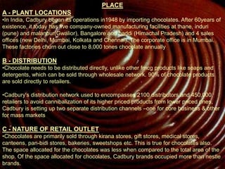 PLACE
A - PLANT LOCATIONS
•In India, Cadbury began its operations in1948 by importing chocolates. After 60years of
existence, it today has five company-owned manufacturing facilities at thane, induri
(pune) and malanpur(Gwalior), Bangalore and baddi (Himachal Pradesh) and 4 sales
offices (new Delhi, Mumbai, Kolkata and Chennai). The corporate office is in Mumbai.
These factories churn out close to 8,000 tones chocolate annually
B - DISTRIBUTION
•Chocolate needs to be distributed directly, unlike other fmcg products like soaps and
detergents, which can be sold through wholesale network. 90% of chocolate products
are sold directly to retailers.
•Cadbury's distribution network used to encompasses 2100 distributors and 450,000
retailers to avoid cannibalization of its higher priced products from lower priced ones,
Cadbury is setting up two separate distribution channels –one for core business & other
for mass markets
C - NATURE OF RETAIL OUTLET
•Chocolates are primarily sold through kirana stores, gift stores, medical stores,
canteens, pan-bidi stores, bakeries, sweetshops etc. This is true for chocolates also.
The space allocated for the chocolates was less when compared to the total area of the
shop. Of the space allocated for chocolates, Cadbury brands occupied more than nestle
brands.
 