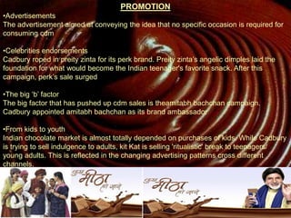 PROMOTION
•Advertisements
The advertisement aimed at conveying the idea that no specific occasion is required for
consuming cdm
•Celebrities endorsements
Cadbury roped in preity zinta for its perk brand. Preity zinta’s angelic dimples laid the
foundation for what would become the Indian teenager's favorite snack. After this
campaign, perk’s sale surged
•The big ‘b’ factor
The big factor that has pushed up cdm sales is theamitabh bachchan campaign.
Cadbury appointed amitabh bachchan as its brand ambassador
•From kids to youth
Indian chocolate market is almost totally depended on purchases of kids. While Cadbury
is trying to sell indulgence to adults, kit Kat is selling 'ritualistic' break to teenagers/
young adults. This is reflected in the changing advertising patterns cross different
channels.
 