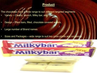 Product
The chocolates have a wide range to suit different targeted segments
• Variety – Classic, Munch, Milky bar, etc.
• Design – Plain bars, filled, chocolate covered wafers,
• Large number of Brand names
• Sizes and Packages – wide range to suit key price points and occasions
 