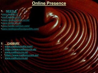 Online Presence
1. NESTLE
•www.nestle.in/
•www.nestle.com/
•www.nestlecareers.co.uk/
•www.nestle.co.uk/
•www.nestle-nutrition.com/
•www.nestlegoodfoodgoodlife.com/
2. CADBURY
• www.cadburyindia.com/
• https://www.cadbury.co.uk/
• www.cadbury.co.nz/
• https://www.cadbury.com.au/
• www.cadbury.co.za/
 