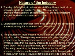 Nature of the Industry
1. The chocolate industry in India works at different levels that include
chocolate giants like Cadbury's , Dairy Milk, etc, small
chocolate manufacturers, chocolate retailers, chocolate importers
and people who make chocolates at home
2. Diversification and innovation is the need of the hour and chocolatiers
are exactly doing that to increase their client-base.
3. The population of India presents multiple avenues for companies to
foray into India. "The regulatory environment, too, has become
conducive for foreign players to operate in the country. There is
immense scope that the country presents to players in terms of hiring
home grown talent to grow business, given the educational boom.
This clearly means that the three main factors like demand for
products, conducive regulations and customized talent are abundant
in India, which makes it inevitable for foreign players to ignore India.
 