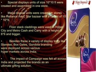 • Special displays units of size 10*10 ft were
created and assembled in one store.
• Mega display units were created in stores
like Reliance mart, Star bazaar with a height of 10
* 10*9.
• Floor stack claddings were used in Hyper
City and Metro Cash and Carry with a height of
6*6 and bigger.
• Besides these a variety of display tools like
Standee, Box Gates, Gondola branding
were deployed across various
hyper markets across India.
• The impact of Campaign was felt all across
India and projected the brands as an
ultimate gifting solution.
 