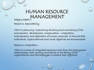 HUMAN RESOURCE
MANAGEMENT
Based on Applicability:
HRM is planning, organizing directing and controlling of the
procurement , development, compensation , integration,
maintenance, and separation of human resources to the end that
individual, organizational and social objectives are accomplished.
Based on Integration :
HRM is a series of integrated decisions that form the employment
relationships; their quality contributes to the ability of the
organizations and the employees to achieve their objectives
What is HRM ??
 