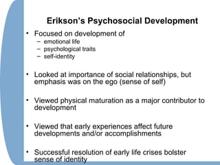 Erikson’s Psychosocial Development
• Focused on development of
– emotional life
– psychological traits
– self-identity
• Looked at importance of social relationships, but
emphasis was on the ego (sense of self)
• Viewed physical maturation as a major contributor to
development
• Viewed that early experiences affect future
developments and/or accomplishments
• Successful resolution of early life crises bolster
sense of identity
 