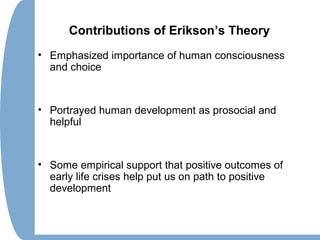 Contributions of Erikson’s Theory
• Emphasized importance of human consciousness
and choice
• Portrayed human development as prosocial and
helpful
• Some empirical support that positive outcomes of
early life crises help put us on path to positive
development
 
